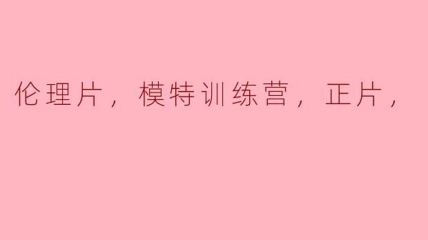 探讨伦理片与模特训练营的边界——何为正片？