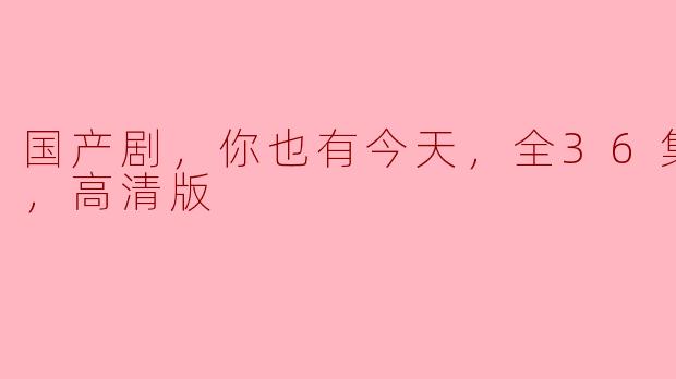 国产剧，你也有今天，全36集+番外，高清版