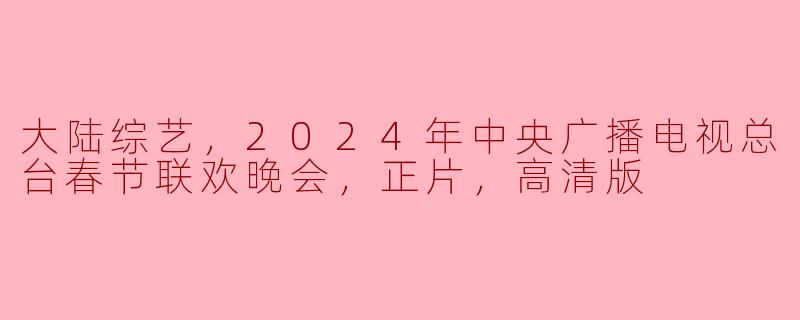 2024年中央广播电视总台春节联欢晚会的正片高清版何时播出？