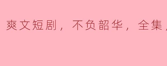 爽文短剧，不负韶华，全集，高清版