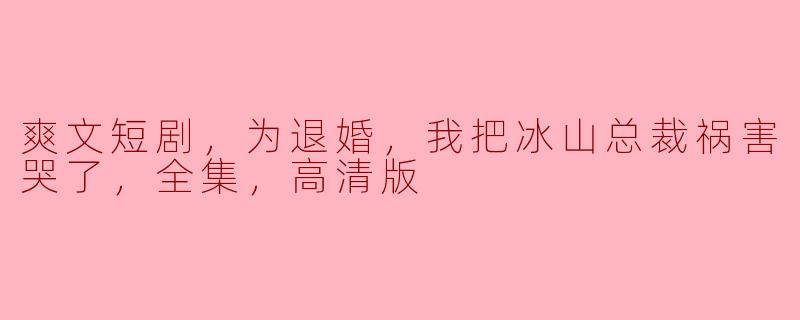 爽文短剧，为退婚，我把冰山总裁祸害哭了，全集，高清版