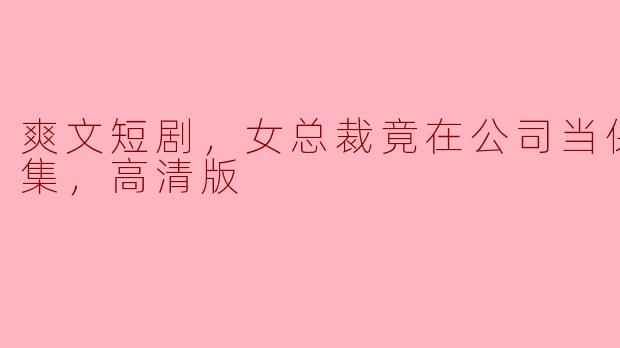 爽文短剧，女总裁竟在公司当保洁，全集，高清版