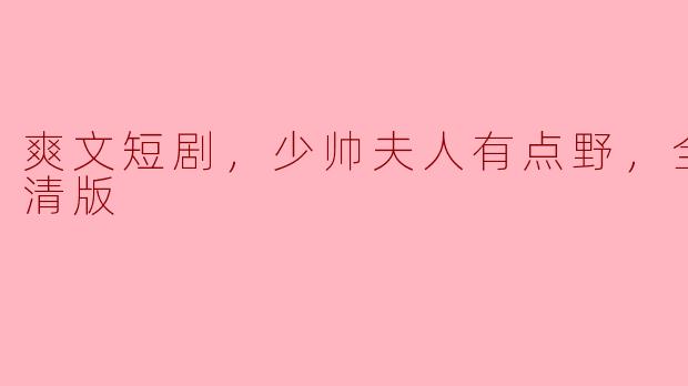 热门爽文短剧《少帅夫人有点野》，全集高清版大放送！