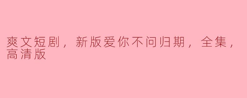 爽文短剧，新版爱你不问归期，全集，高清版