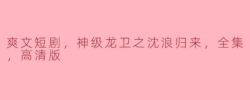 爽文短剧，神级龙卫之沈浪归来，全集，高清版