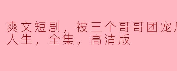 爽文短剧，被三个哥哥团宠后开启逆袭人生，全集，高清版