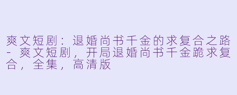 爽文短剧：退婚尚书千金的求复合之路-爽文短剧，开局退婚尚书千金跪求复合，全集，高清版
