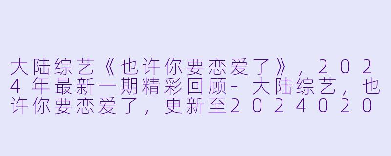 大陆综艺《也许你要恋爱了》，2024年最新一期精彩回顾-大陆综艺，也许你要恋爱了，更新至20240202期，
