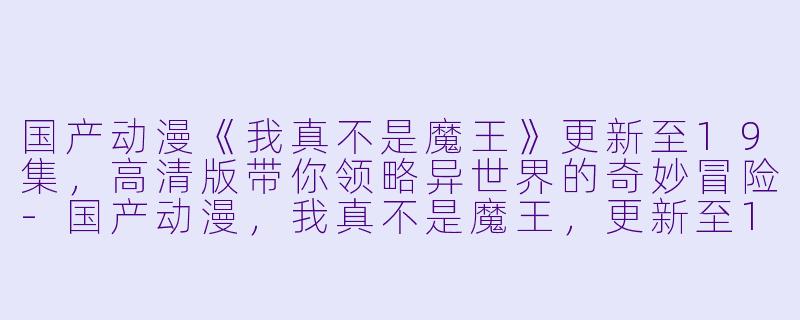国产动漫《我真不是魔王》更新至19集，高清版带你领略异世界的奇妙冒险-国产动漫，我真不是魔王，更新至19集，高清版