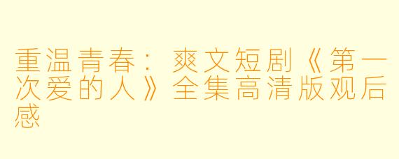 重温青春：爽文短剧《第一次爱的人》全集高清版观后感
