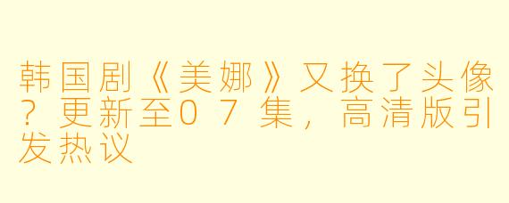 韩国剧《美娜》又换了头像？更新至07集，高清版引发热议