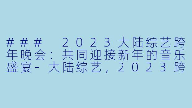 ### 2023大陆综艺跨年晚会：共同迎接新年的音乐盛宴-大陆综艺，2023跨年晚会-新年音乐会，正片，高清版