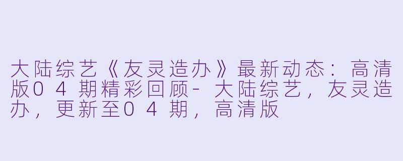 大陆综艺《友灵造办》最新动态：高清版04期精彩回顾-大陆综艺，友灵造办，更新至04期，高清版