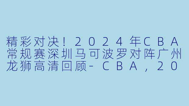 精彩对决！2024年CBA常规赛深圳马可波罗对阵广州龙狮高清回顾-CBA，2024年03月24日 CBA常规赛第47轮 深圳马可波罗vs广州龙狮，正赛，高清版