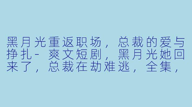 黑月光重返职场，总裁的爱与挣扎-爽文短剧，黑月光她回来了，总裁在劫难逃，全集，高清版