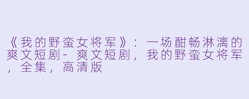 《我的野蛮女将军》：一场酣畅淋漓的爽文短剧-爽文短剧，我的野蛮女将军，全集，高清版