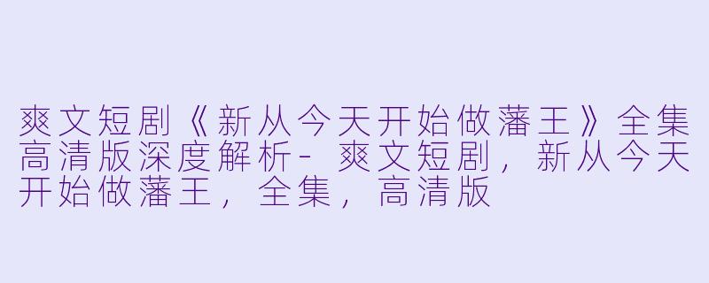 爽文短剧《新从今天开始做藩王》全集高清版深度解析-爽文短剧，新从今天开始做藩王，全集，高清版