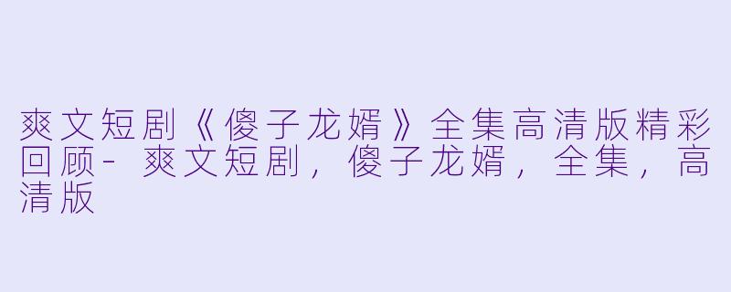 爽文短剧《傻子龙婿》全集高清版精彩回顾-爽文短剧，傻子龙婿，全集，高清版