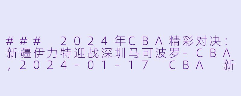 ### 2024年CBA精彩对决：新疆伊力特迎战深圳马可波罗-CBA，2024-01-17 CBA 新疆伊力特 VS 深圳马可波罗，正赛，高清版