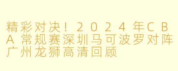 精彩对决！2024年CBA常规赛深圳马可波罗对阵广州龙狮高清回顾