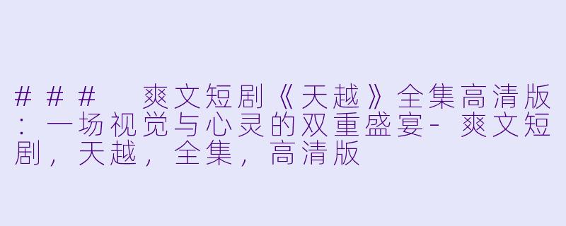 ### 爽文短剧《天越》全集高清版：一场视觉与心灵的双重盛宴-爽文短剧，天越，全集，高清版
