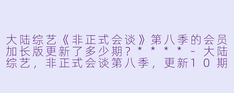 大陆综艺《非正式会谈》第八季的会员加长版更新了多少期？****
