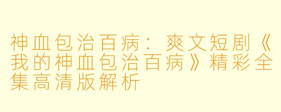 神血包治百病：爽文短剧《我的神血包治百病》精彩全集高清版解析