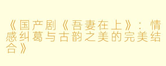 《国产剧《吾妻在上》：情感纠葛与古韵之美的完美结合》