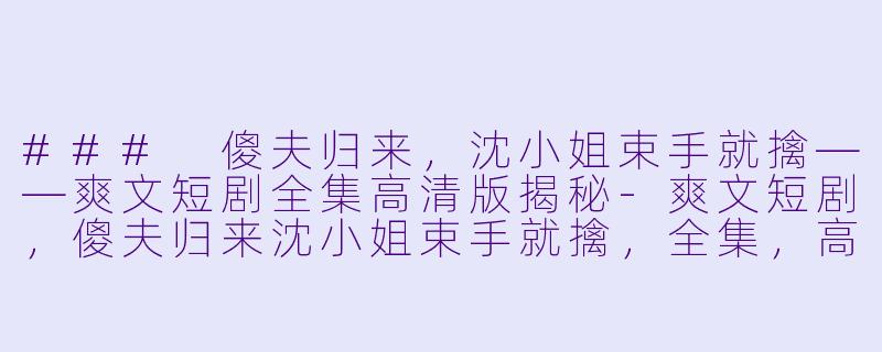 ### 傻夫归来，沈小姐束手就擒——爽文短剧全集高清版揭秘-爽文短剧，傻夫归来沈小姐束手就擒，全集，高清版