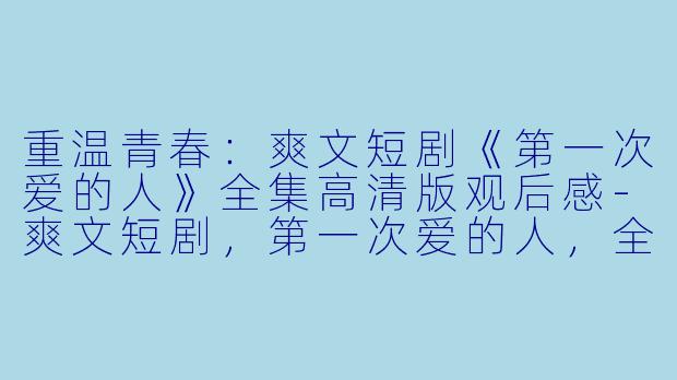 重温青春：爽文短剧《第一次爱的人》全集高清版观后感-爽文短剧，第一次爱的人，全集，高清版