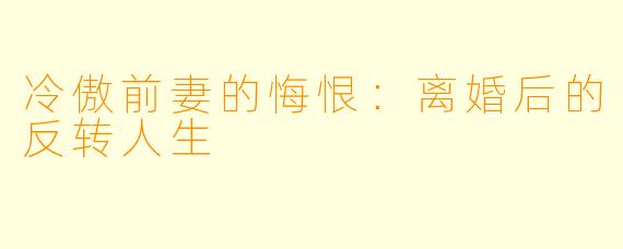 冷傲前妻的悔恨：离婚后的反转人生