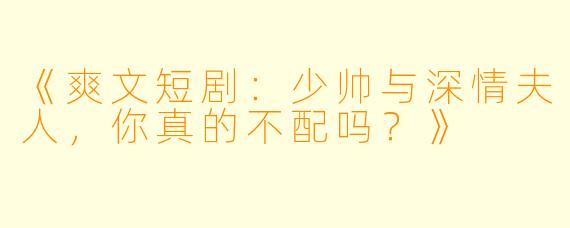 《爽文短剧：少帅与深情夫人，你真的不配吗？》