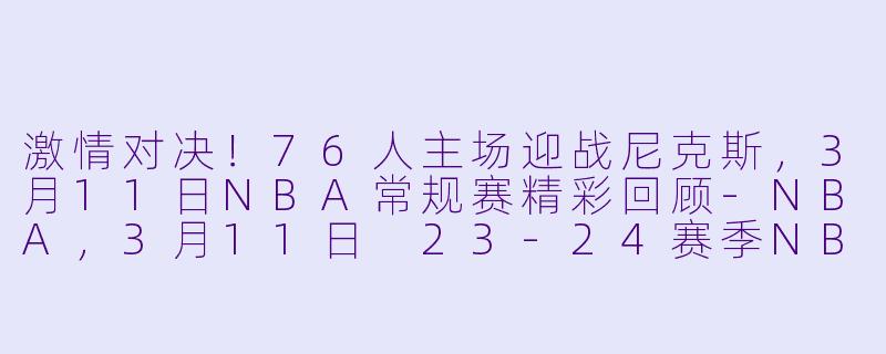 激情对决！76人主场迎战尼克斯，3月11日NBA常规赛精彩回顾-NBA，3月11日 23-24赛季NBA常规赛 76人 VS 尼克斯，正赛，高清版