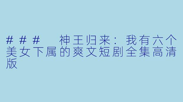### 神王归来：我有六个美女下属的爽文短剧全集高清版