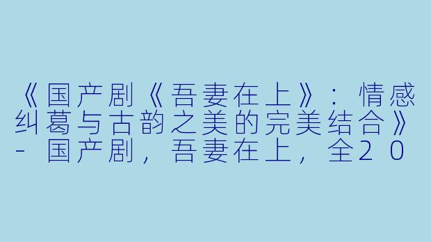 《国产剧《吾妻在上》：情感纠葛与古韵之美的完美结合》-国产剧，吾妻在上，全20集，高清版