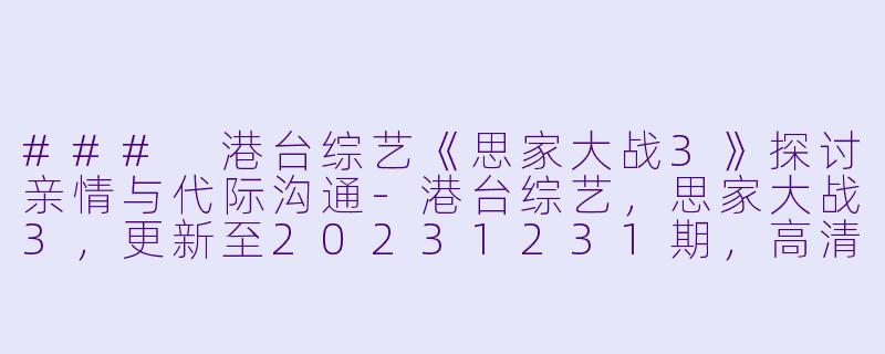 ### 港台综艺《思家大战3》探讨亲情与代际沟通-港台综艺，思家大战3，更新至20231231期，高清版