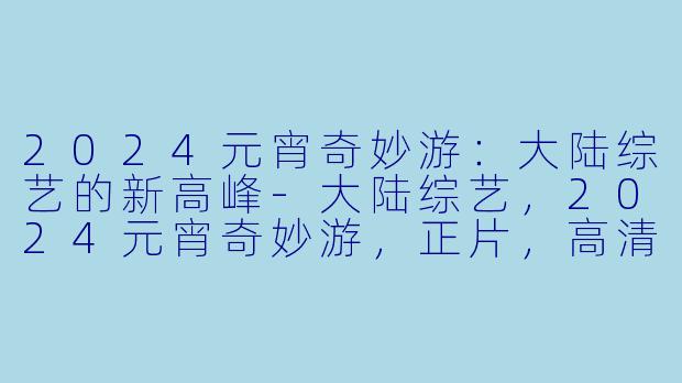 2024元宵奇妙游:大陆综艺的新高峰