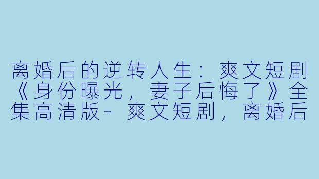 离婚后的逆转人生：爽文短剧《身份曝光，妻子后悔了》全集高清版-爽文短剧，离婚后公布身份，老婆后悔了，全集，高清版