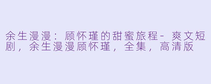 余生漫漫：顾怀瑾的甜蜜旅程-爽文短剧，余生漫漫顾怀瑾，全集，高清版