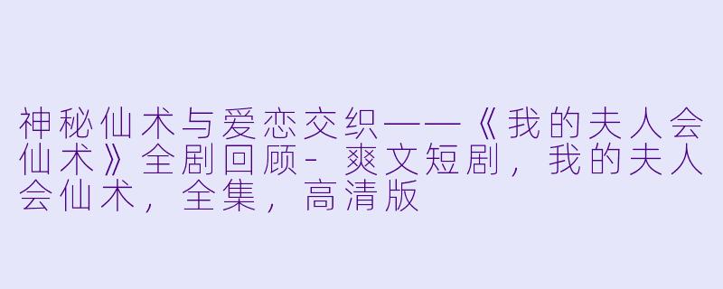 神秘仙术与爱恋交织——《我的夫人会仙术》全剧回顾-爽文短剧，我的夫人会仙术，全集，高清版
