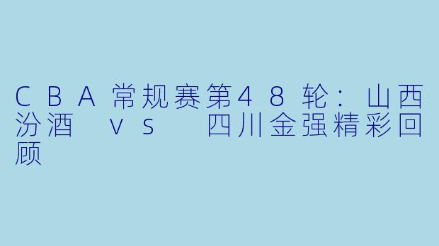 CBA常规赛第48轮:山西汾酒 vs 四川金强精彩回顾
