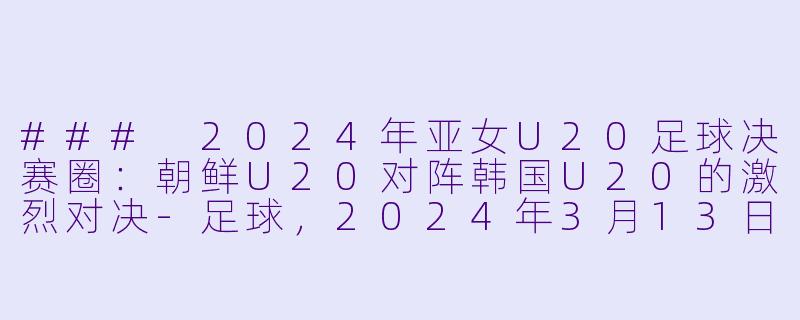### 2024年亚女U20足球决赛圈：朝鲜U20对阵韩国U20的激烈对决-足球，2024年3月13日 亚女U20决赛圈 朝鲜U20vs韩国U20，正赛，高清版