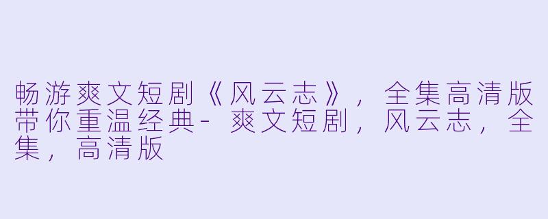 畅游爽文短剧《风云志》，全集高清版带你重温经典-爽文短剧，风云志，全集，高清版