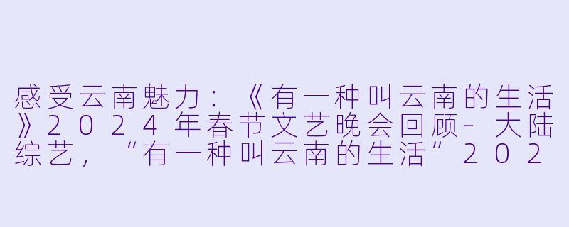 感受云南魅力：《有一种叫云南的生活》2024年春节文艺晚会回顾-大陆综艺，“有一种叫云南的生活”2024年云南省春节文艺晚会，正片，高清版
