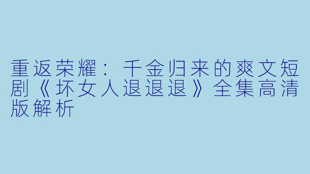 重返荣耀：千金归来的爽文短剧《坏女人退退退》全集高清版解析