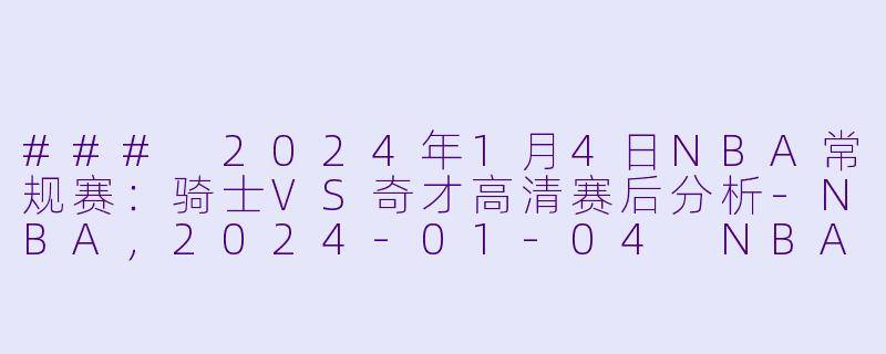 ### 2024年1月4日NBA常规赛：骑士VS奇才高清赛后分析-NBA，2024-01-04 NBA常规赛 骑士 VS 奇才，正赛，高清版