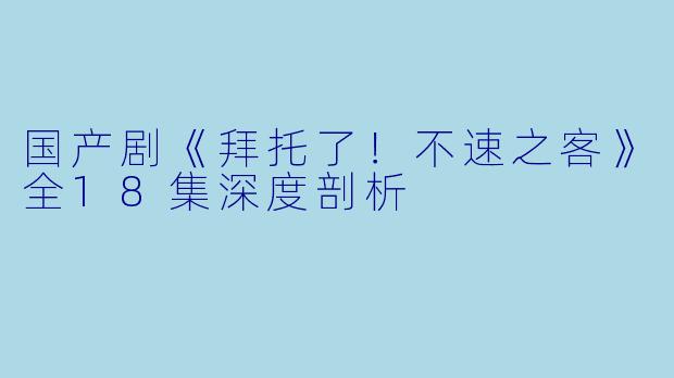 国产剧《拜托了！不速之客》全18集深度剖析