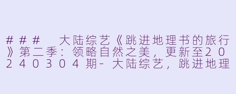 ### 大陆综艺《跳进地理书的旅行》第二季：领略自然之美，更新至20240304期-大陆综艺，跳进地理书的旅行第二季，更新至20240304期，高清版