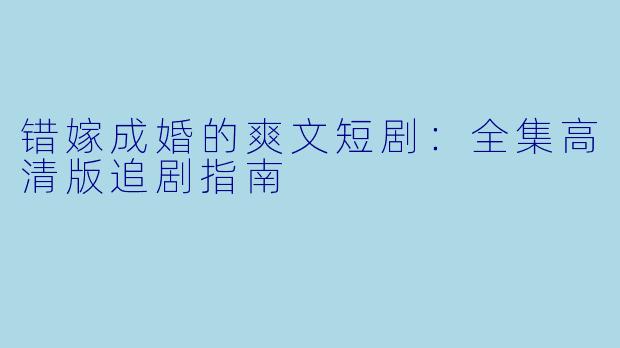 错嫁成婚的爽文短剧：全集高清版追剧指南