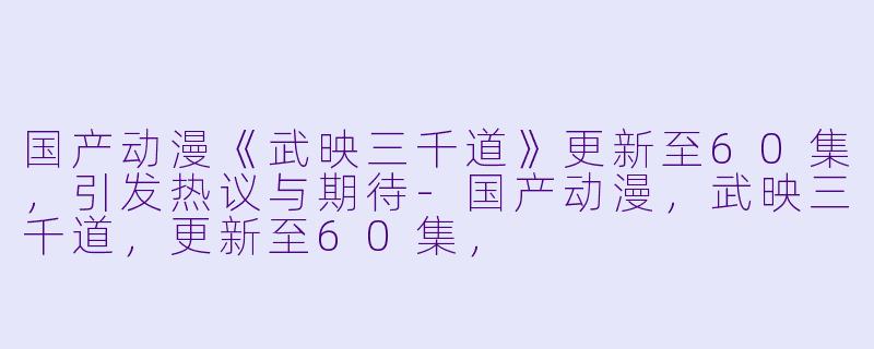 国产动漫《武映三千道》更新至60集，引发热议与期待-国产动漫，武映三千道，更新至60集，